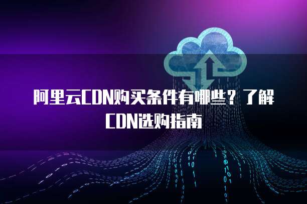 阿里云CDN购买条件有哪些?了解CDN选购指南