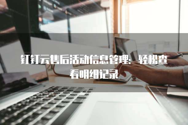 钉钉云售后活动信息管理：轻松查看明细记录