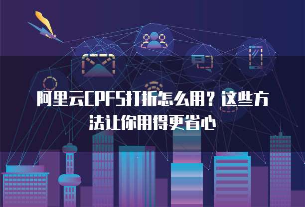 阿里云CPFS打折怎么用?这些方法让你用得更省心
