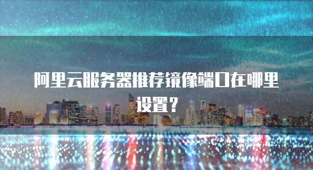阿里云服务器推荐镜像端口在哪里设置?