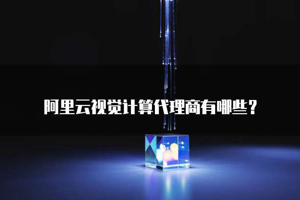 阿里云视觉计算代理商有哪些？