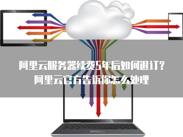 阿里云服务器续费5年后如何退订?阿里云官方告诉你怎么处理