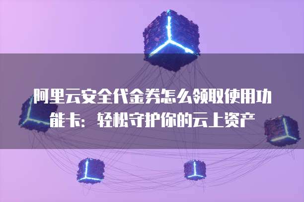 阿里云安全代金券怎么领取使用功能卡:轻松守护你的云上资产
