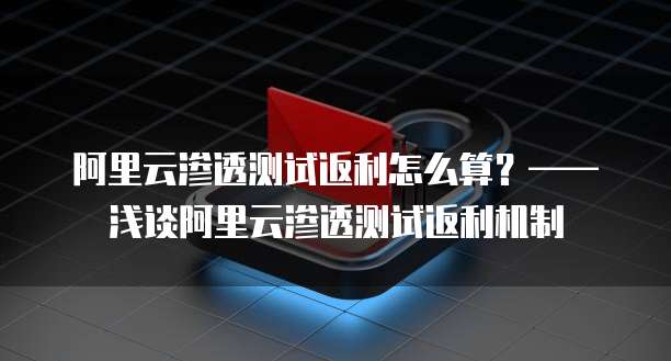 阿里云渗透测试返利怎么算?——浅谈阿里云渗透测试返利机制