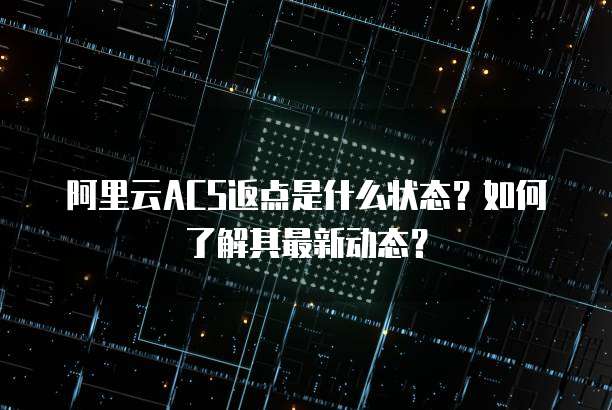 阿里云ACS返点是什么状态?如何了解其最新动态?