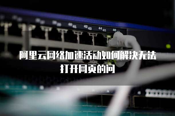阿里云网络加速活动如何解决无法打开网页的问