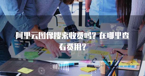 阿里云图像搜索收费吗?在哪里查看费用?