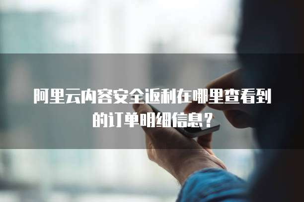 阿里云内容安全返利在哪里查看到的订单明细信息?