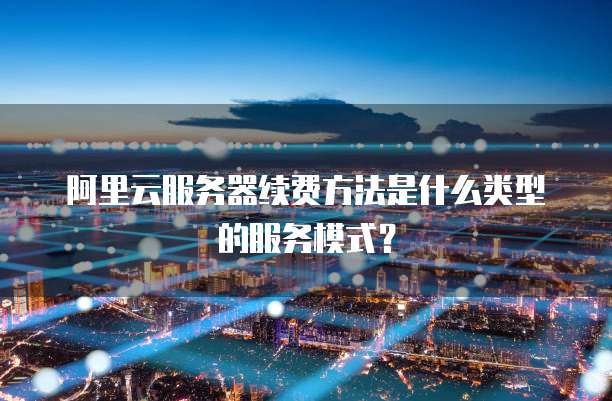 阿里云服务器续费方法是什么类型的服务模式?