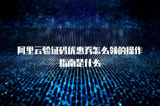 阿里云验证码优惠券怎么领的操作指南是什么