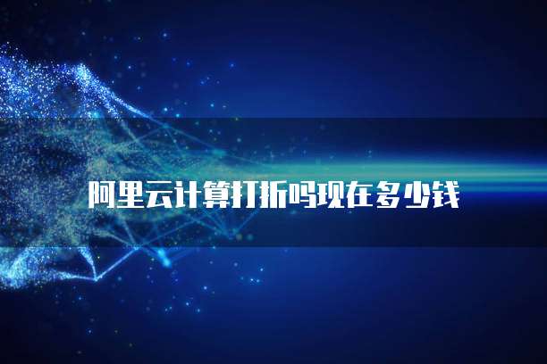 阿里云计算打折吗现在多少钱