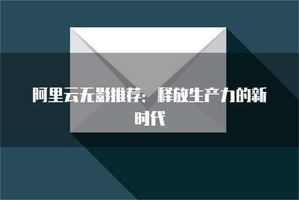 阿里云无影推荐:释放生产力的新时代