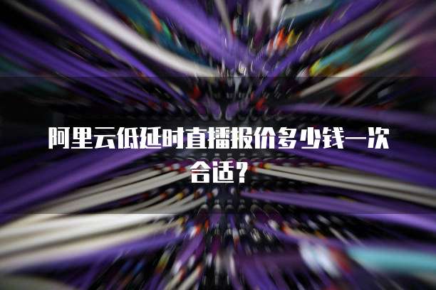 阿里云低延时直播报价多少钱一次合适?