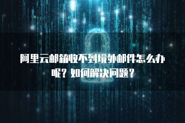 阿里云邮箱收不到境外邮件怎么办呢?如何解决问题?