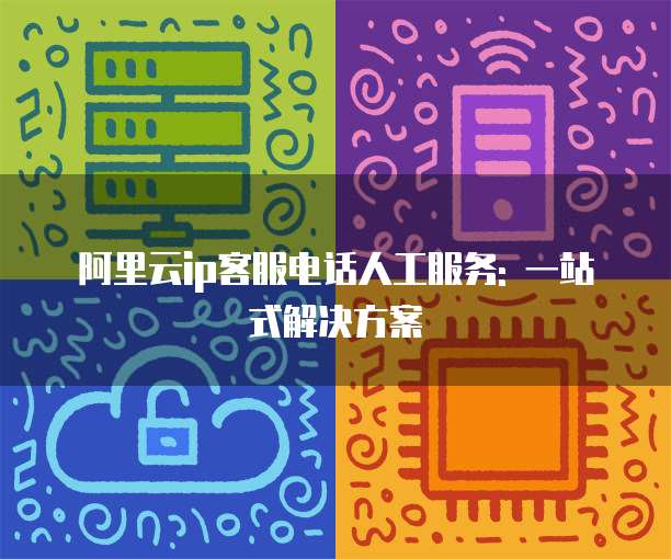 阿里云ip客服电话人工服务: 一站式解决方案