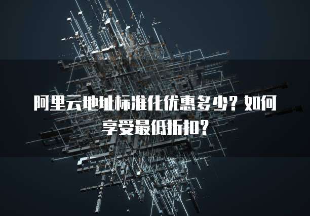 阿里云地址标准化优惠多少?如何享受最低折扣?