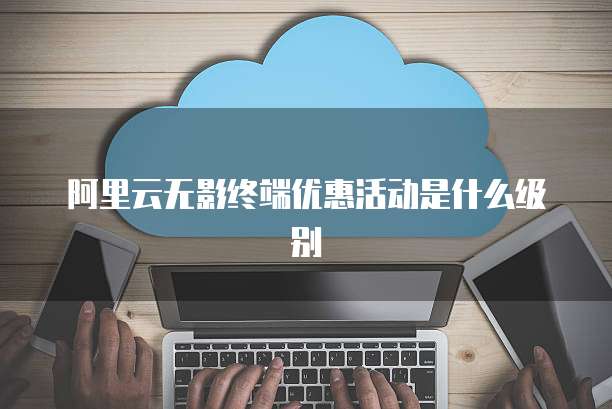 阿里云无影终端优惠活动是什么级别