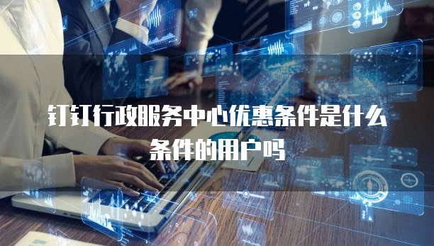 钉钉行政服务中心优惠条件是什么条件的用户吗