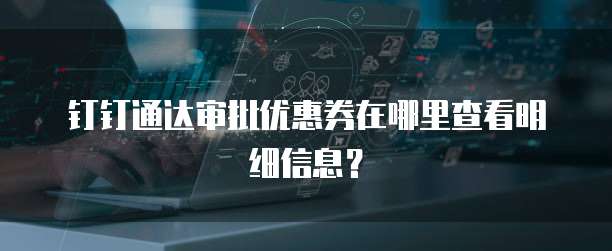 钉钉通达审批优惠券在哪里查看明细信息?