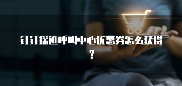 钉钉探迹呼叫中心优惠券怎么获得？