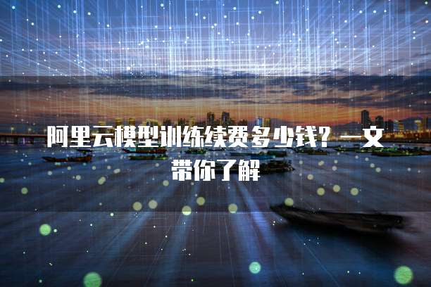 阿里云模型训练续费多少钱？一文带你了解