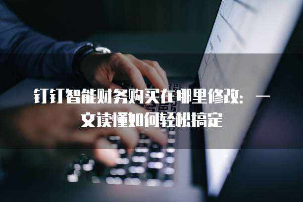 钉钉智能财务购买在哪里修改:一文读懂如何轻松搞定