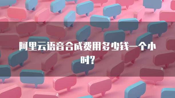 阿里云语音合成费用多少钱一个小时?