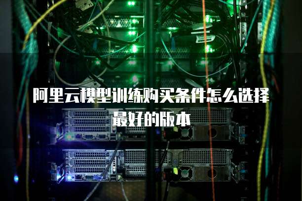 阿里云模型训练购买条件怎么选择最好的版本