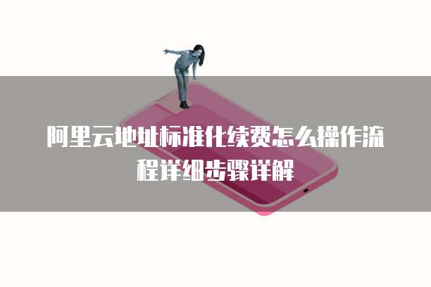 阿里云地址标准化续费怎么操作流程详细步骤详解