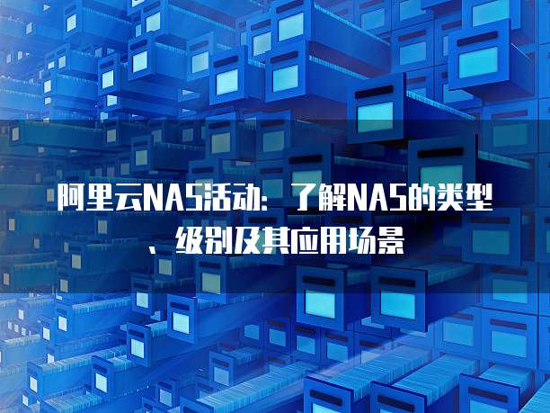 阿里云NAS活动:了解NAS的类型、级别及其应用场景