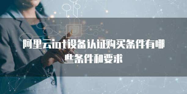阿里云iot设备认证购买条件有哪些条件和要求