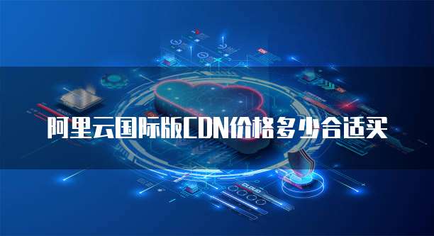 阿里云国际版CDN价格多少合适买