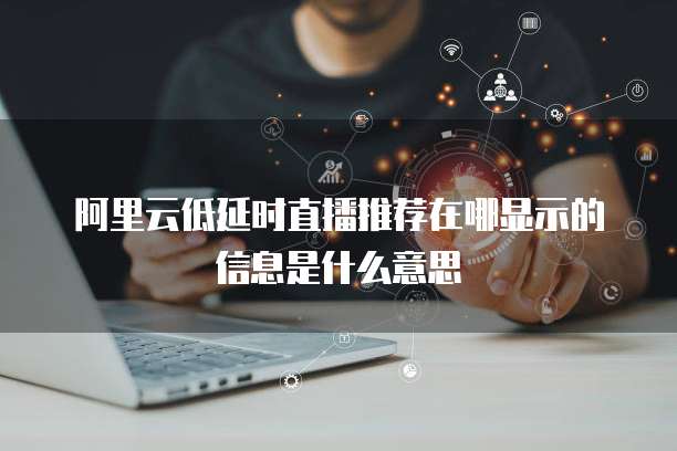 阿里云低延时直播推荐在哪显示的信息是什么意思