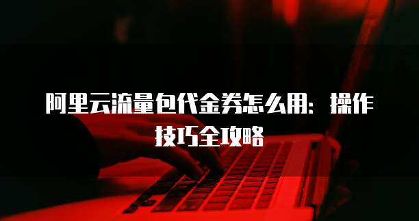 阿里云流量包代金券怎么用:操作技巧全攻略