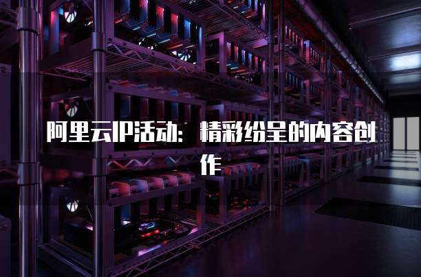 阿里云IP活动:精彩纷呈的内容创作