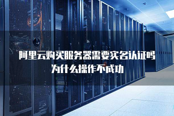 阿里云购买服务器需要实名认证吗为什么操作不成功