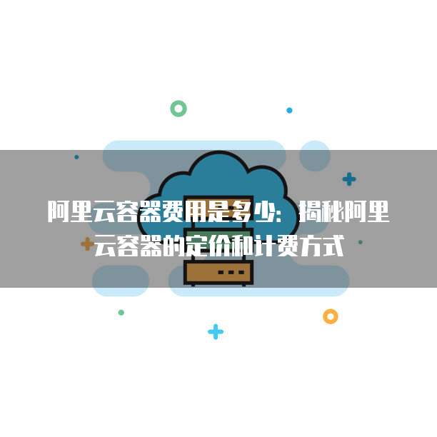 阿里云容器费用是多少:揭秘阿里云容器的定价和计费方式