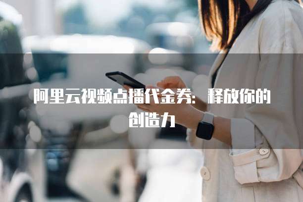 阿里云视频点播代金券:释放你的创造力