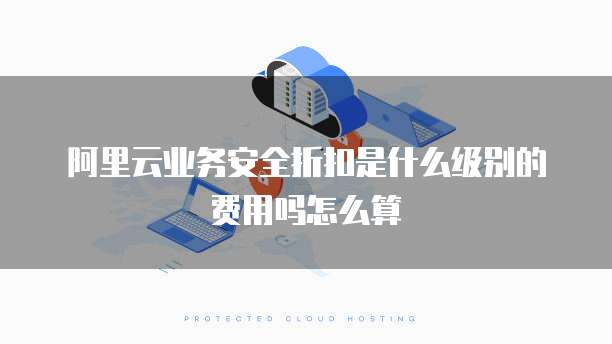 阿里云业务安全折扣是什么级别的费用吗怎么算