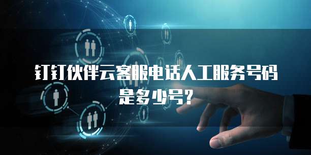 钉钉伙伴云客服电话人工服务号码是多少号?
