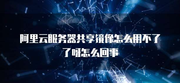 阿里云服务器共享镜像怎么用不了了呀怎么回事