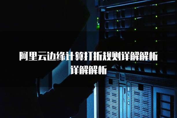 阿里云边缘计算打折规则详解解析详解解析