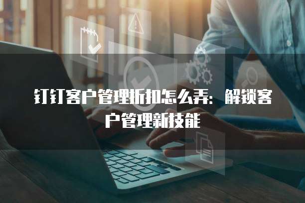 钉钉客户管理折扣怎么弄:解锁客户管理新技能