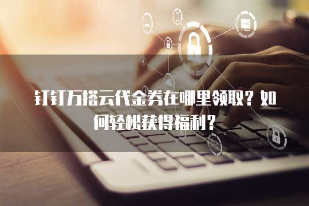钉钉万搭云代金券在哪里领取?如何轻松获得福利?