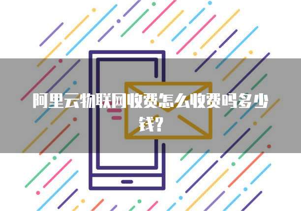 阿里云物联网收费怎么收费吗多少钱?