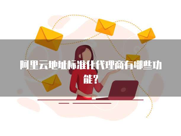 阿里云地址标准化代理商有哪些功能?