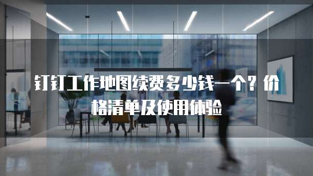 钉钉工作地图续费多少钱一个?价格清单及使用体验