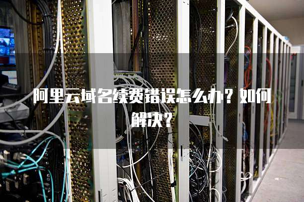 阿里云域名续费错误怎么办?如何解决?