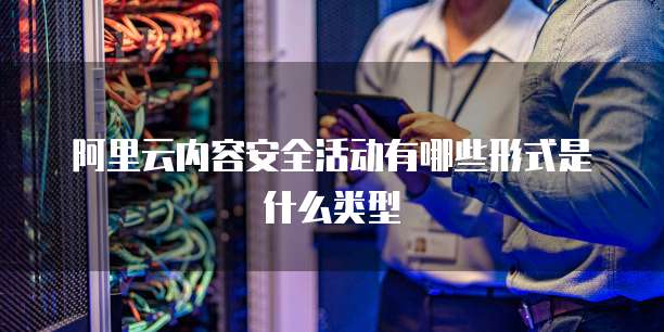 阿里云内容安全活动有哪些形式是什么类型