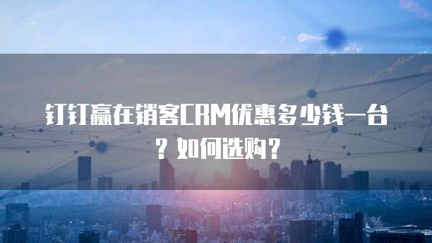 钉钉赢在销客CRM优惠多少钱一台？如何选购？